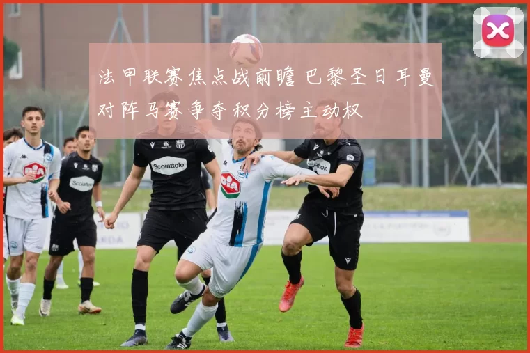 法甲联赛焦点战前瞻 巴黎圣日耳曼对阵马赛争夺积分榜主动权