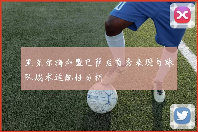 里克尔梅加盟巴萨后首秀表现与球队战术适配性分析
