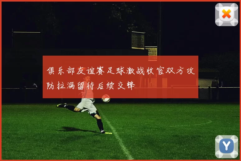 俱乐部友谊赛足球激战收官双方攻防拉满留待后续交锋