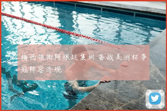 梅西领衔阿根廷集训 备战美洲杯争冠阵容浮现