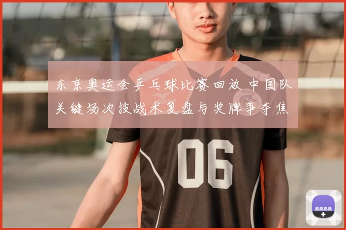 东京奥运会乒乓球比赛回放 中国队关键场次技战术复盘与奖牌争夺焦点