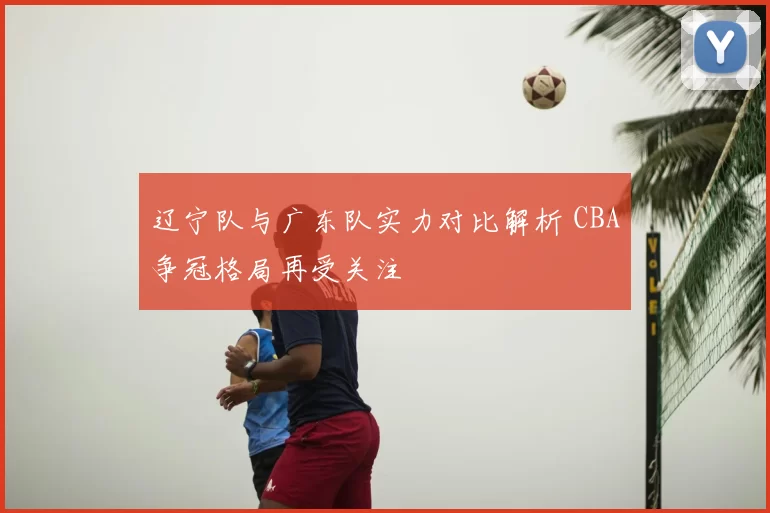 辽宁队与广东队实力对比解析 CBA争冠格局再受关注