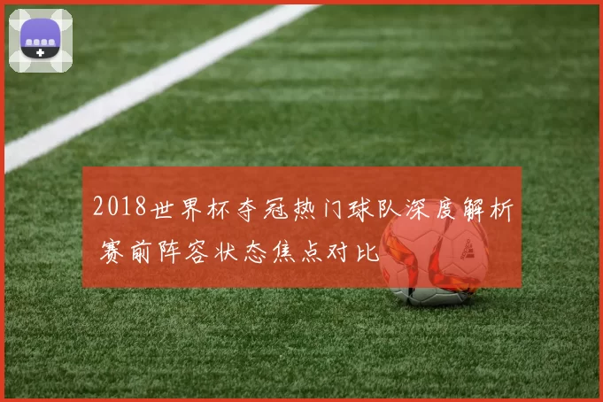 2018世界杯夺冠热门球队深度解析 赛前阵容状态焦点对比
