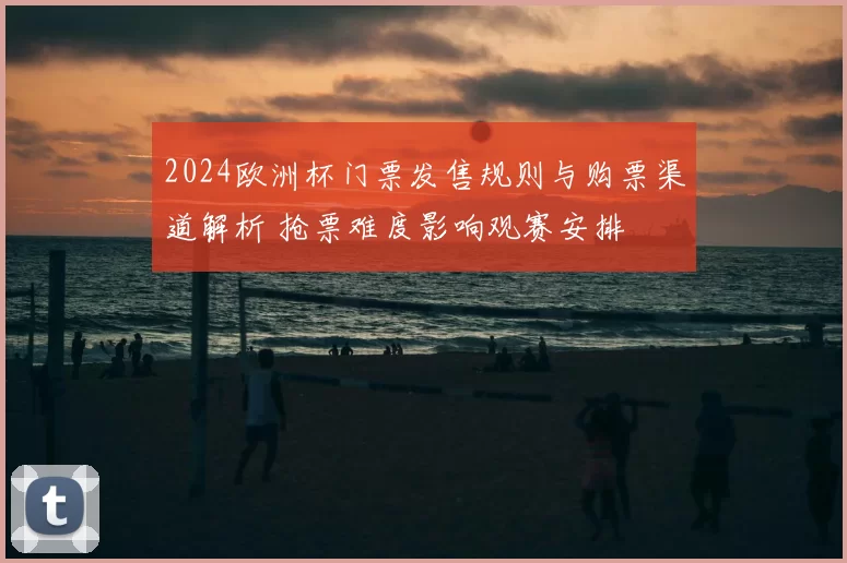 2024欧洲杯门票发售规则与购票渠道解析 抢票难度影响观赛安排