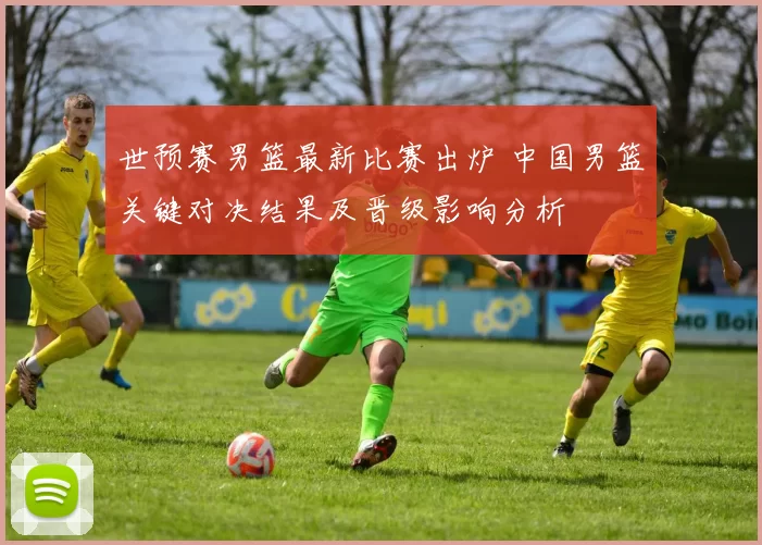 世预赛男篮最新比赛出炉 中国男篮关键对决结果及晋级影响分析