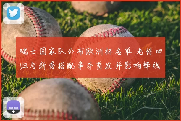 瑞士国家队公布欧洲杯名单 老将回归与新秀搭配争夺首发并影响锋线配置