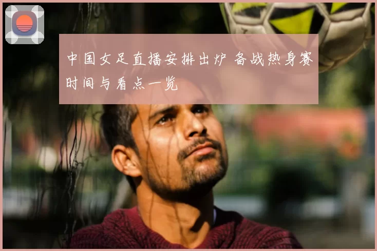 中国女足直播安排出炉 备战热身赛时间与看点一览