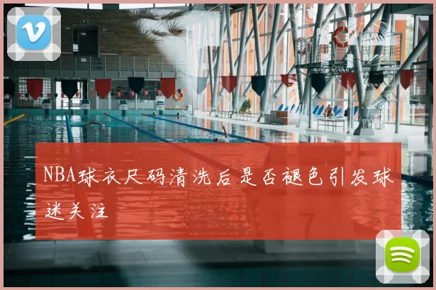 NBA球衣尺码清洗后是否褪色引发球迷关注