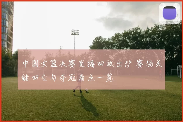 中国女篮决赛直播回放出炉 赛场关键回合与夺冠看点一览
