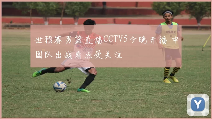 世预赛男篮直播CCTV5今晚开播 中国队出战看点受关注