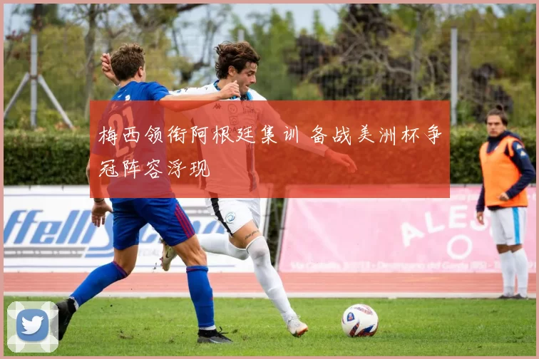 梅西领衔阿根廷集训 备战美洲杯争冠阵容浮现