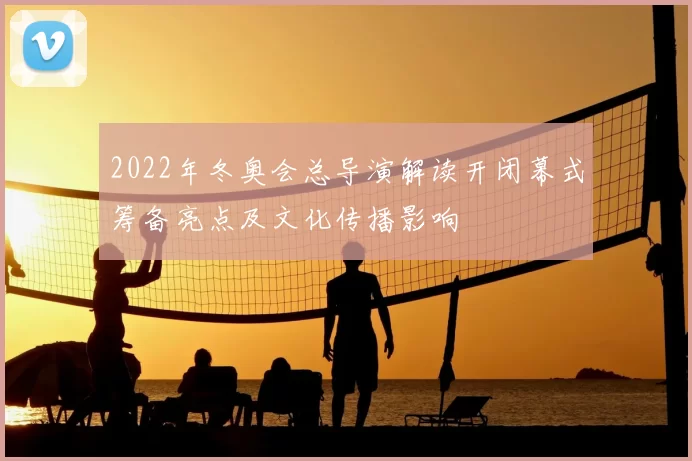 2022年冬奥会总导演解读开闭幕式筹备亮点及文化传播影响