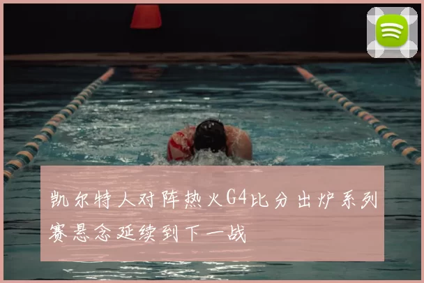 凯尔特人对阵热火G4比分出炉系列赛悬念延续到下一战