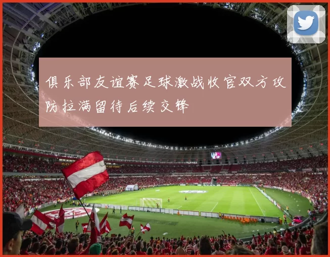 俱乐部友谊赛足球激战收官双方攻防拉满留待后续交锋