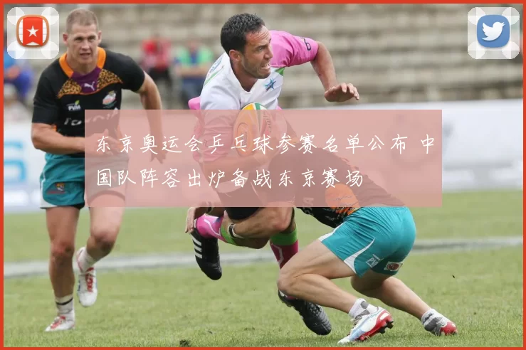 东京奥运会乒乓球参赛名单公布 中国队阵容出炉备战东京赛场