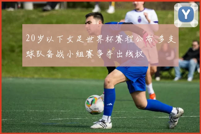 20岁以下女足世界杯赛程公布 多支球队备战小组赛争夺出线权