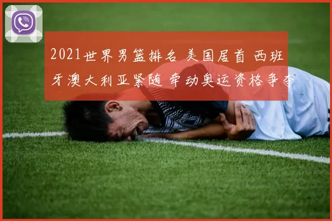2021世界男篮排名 美国居首 西班牙澳大利亚紧随 牵动奥运资格争夺