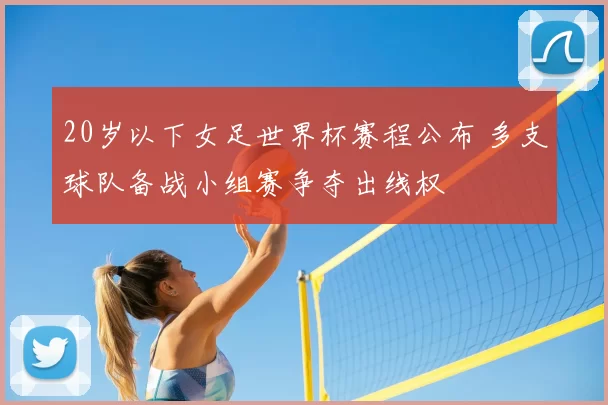 20岁以下女足世界杯赛程公布 多支球队备战小组赛争夺出线权