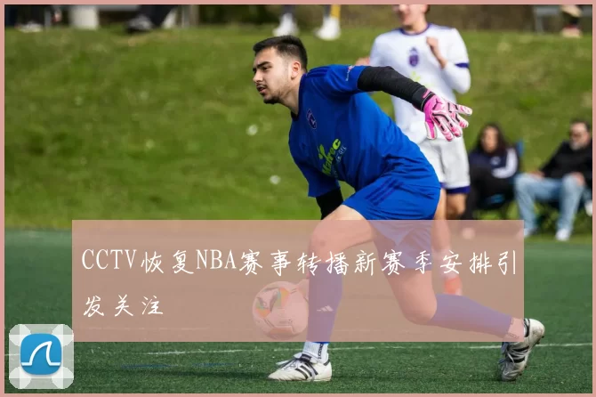 CCTV恢复NBA赛事转播新赛季安排引发关注