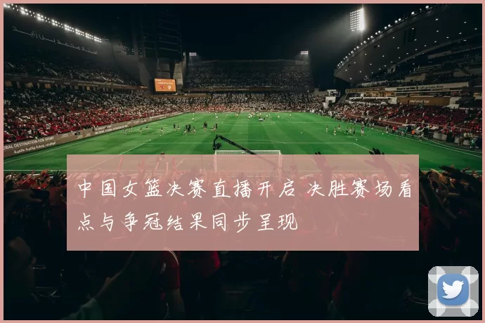 中国女篮决赛直播开启 决胜赛场看点与争冠结果同步呈现