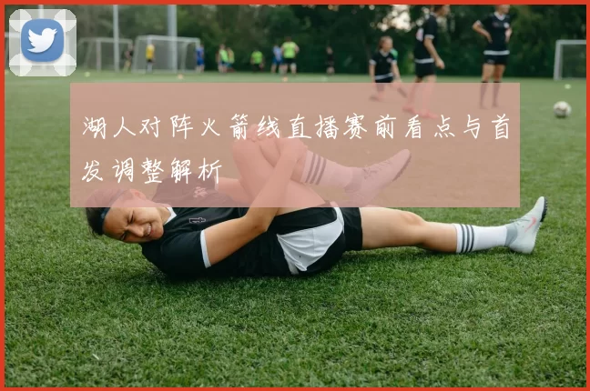 湖人对阵火箭线直播赛前看点与首发调整解析