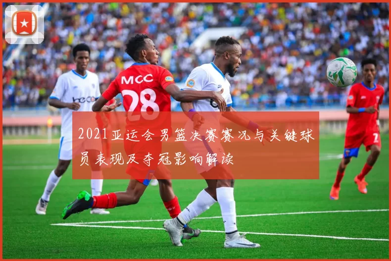 2021亚运会男篮决赛赛况与关键球员表现及夺冠影响解读