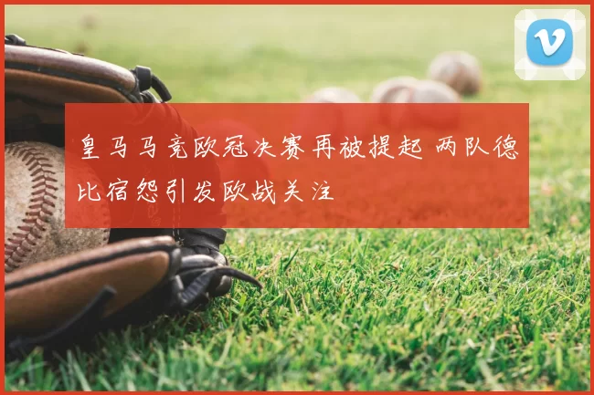 皇马马竞欧冠决赛再被提起 两队德比宿怨引发欧战关注