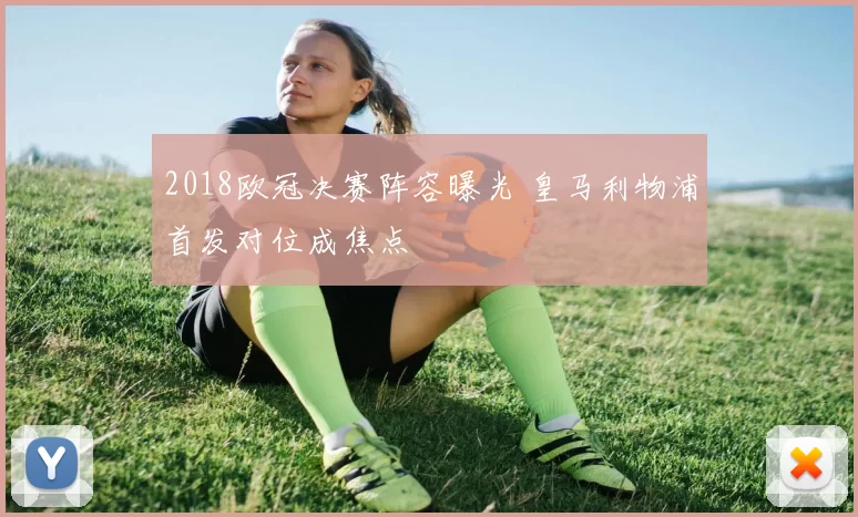 2018欧冠决赛阵容曝光 皇马利物浦首发对位成焦点
