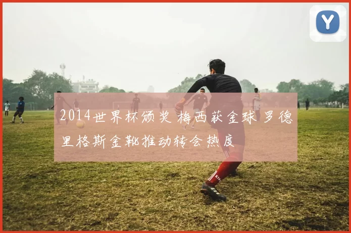 2014世界杯颁奖 梅西获金球 罗德里格斯金靴推动转会热度
