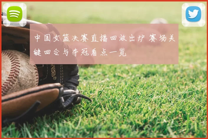 中国女篮决赛直播回放出炉 赛场关键回合与夺冠看点一览