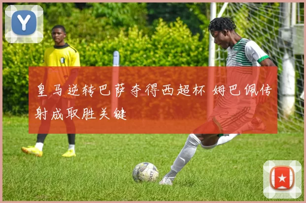 皇马逆转巴萨夺得西超杯 姆巴佩传射成取胜关键