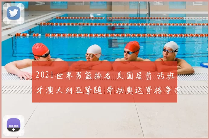 2021世界男篮排名 美国居首 西班牙澳大利亚紧随 牵动奥运资格争夺