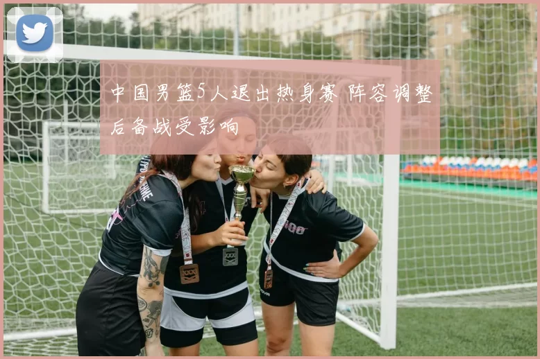中国男篮5人退出热身赛 阵容调整后备战受影响