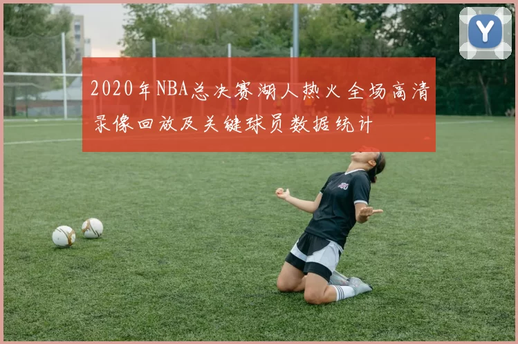 2020年NBA总决赛湖人热火全场高清录像回放及关键球员数据统计