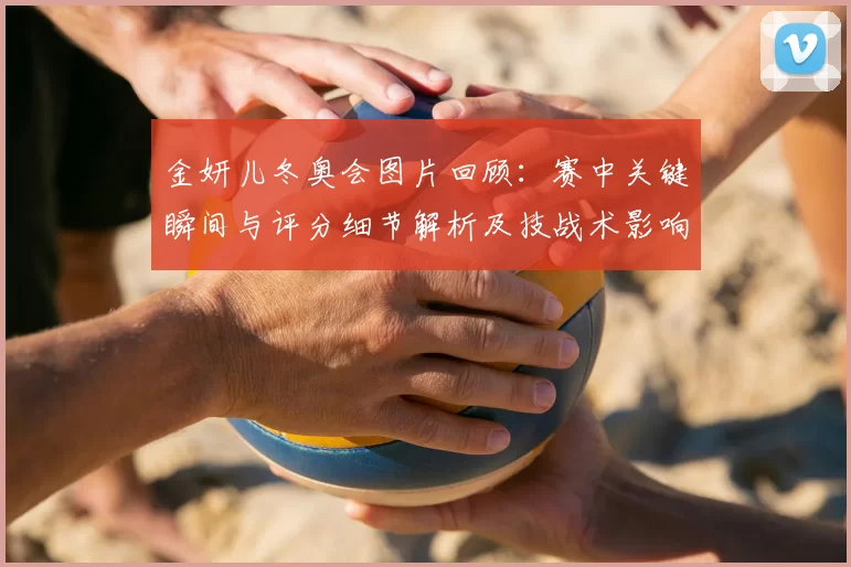 金妍儿冬奥会图片回顾：赛中关键瞬间与评分细节解析及技战术影响