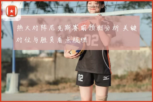 热火对阵尼克斯赛前预测分析 关键对位与胜负看点梳理