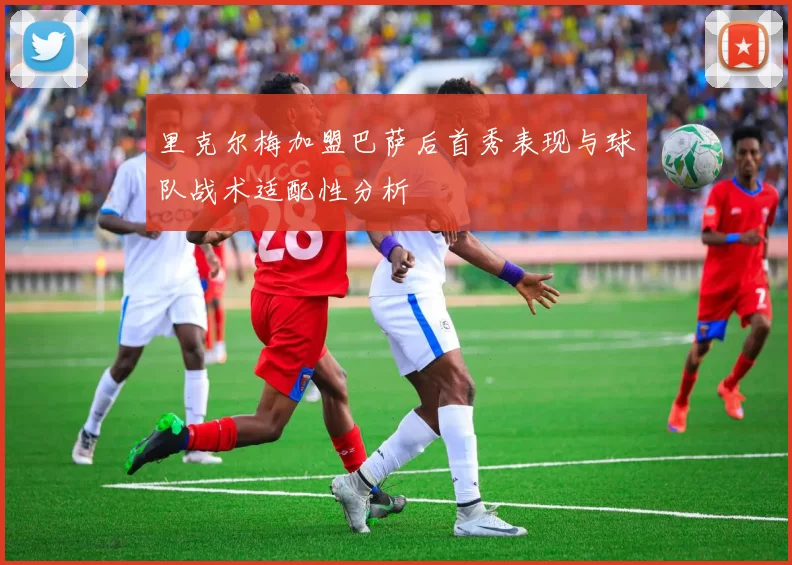 里克尔梅加盟巴萨后首秀表现与球队战术适配性分析