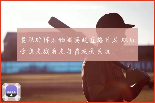 曼联对阵利物浦英超直播开启 双红会焦点战看点与首发受关注