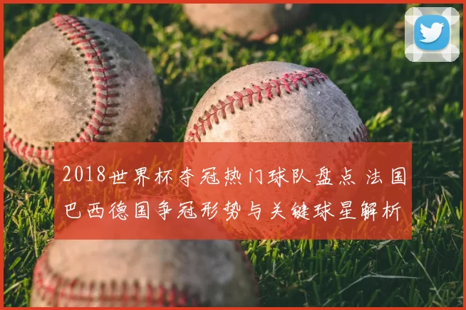 2018世界杯夺冠热门球队盘点 法国巴西德国争冠形势与关键球星解析