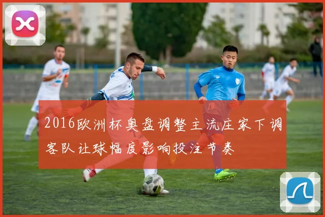 2016欧洲杯奥盘调整主流庄家下调客队让球幅度影响投注节奏
