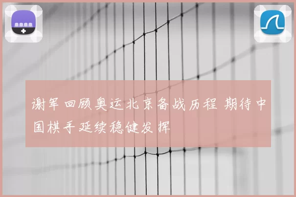 谢军回顾奥运北京备战历程 期待中国棋手延续稳健发挥
