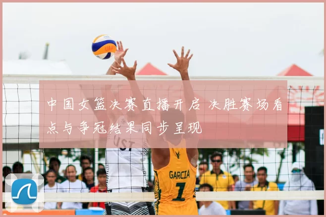 中国女篮决赛直播开启 决胜赛场看点与争冠结果同步呈现