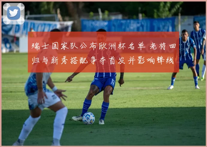 瑞士国家队公布欧洲杯名单 老将回归与新秀搭配争夺首发并影响锋线配置