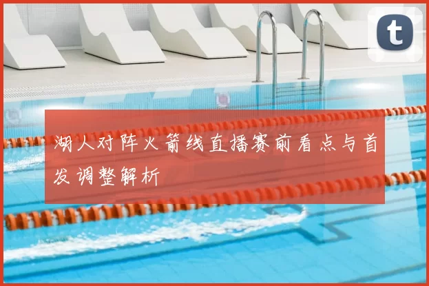 湖人对阵火箭线直播赛前看点与首发调整解析