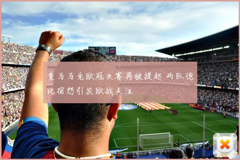 皇马马竞欧冠决赛再被提起 两队德比宿怨引发欧战关注