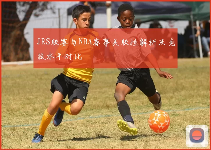 JRS联赛与NBA赛事关联性解析及竞技水平对比