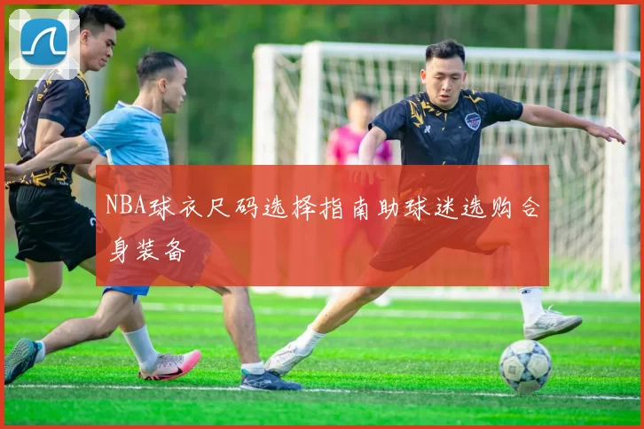 NBA球衣尺码选择指南助球迷选购合身装备