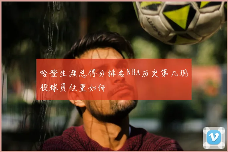 哈登生涯总得分排名NBA历史第几现役球员位置如何