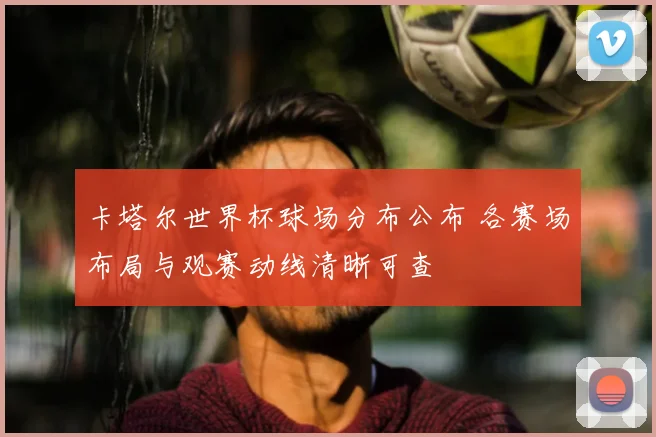 卡塔尔世界杯球场分布公布 各赛场布局与观赛动线清晰可查