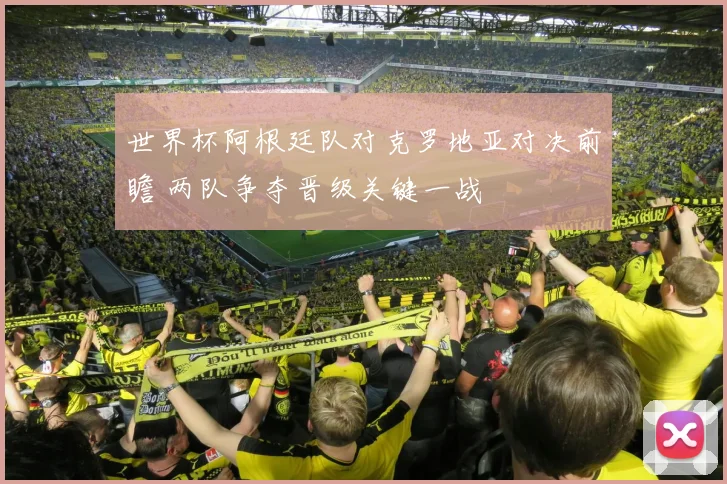 世界杯阿根廷队对克罗地亚对决前瞻 两队争夺晋级关键一战